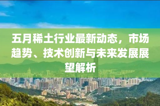 五月稀土行业最新动态，市场趋势、技术创新与未来发展展望解析