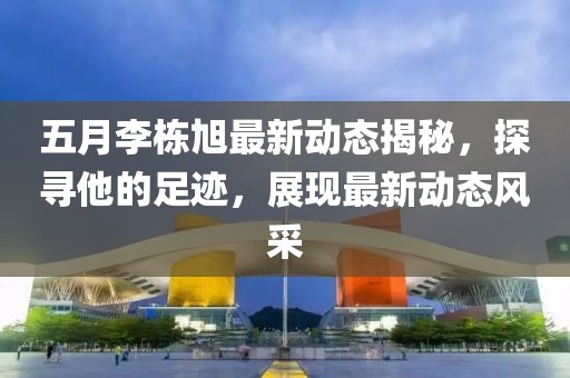 五月李栋旭最新动态揭秘，探寻他的足迹，展现最新动态风采