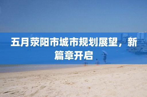五月荥阳市城市规划展望，新篇章开启