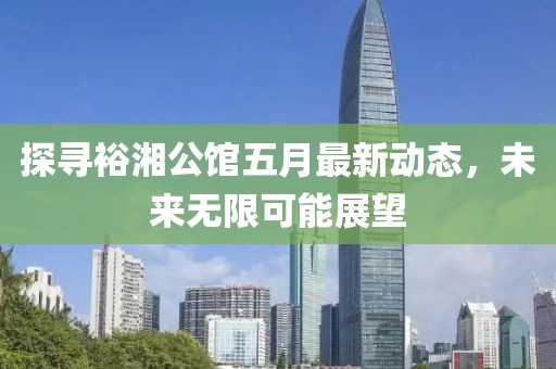 探寻裕湘公馆五月最新动态，未来无限可能展望