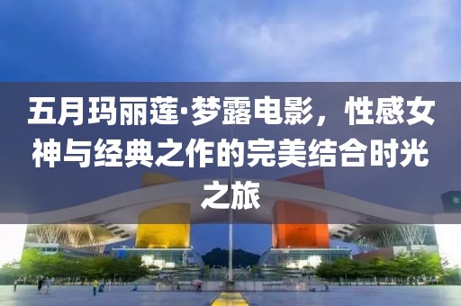 五月玛丽莲·梦露电影，性感女神与经典之作的完美结合时光之旅