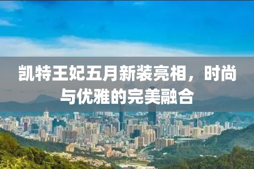 凯特王妃五月新装亮相，时尚与优雅的完美融合