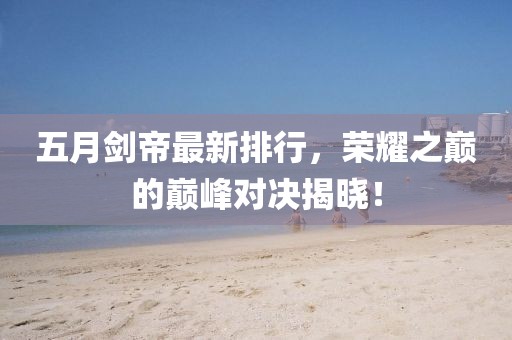 五月剑帝最新排行，荣耀之巅的巅峰对决揭晓！