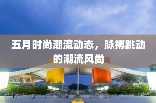 五月时尚潮流动态，脉搏跳动的潮流风尚
