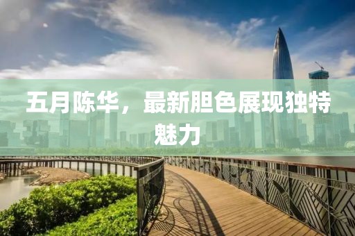 五月陈华，最新胆色展现独特魅力