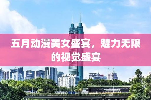 五月动漫美女盛宴，魅力无限的视觉盛宴