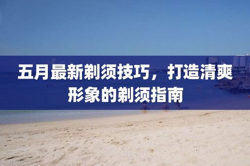 五月最新剃须技巧，打造清爽形象的剃须指南