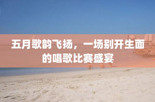 五月歌韵飞扬，一场别开生面的唱歌比赛盛宴