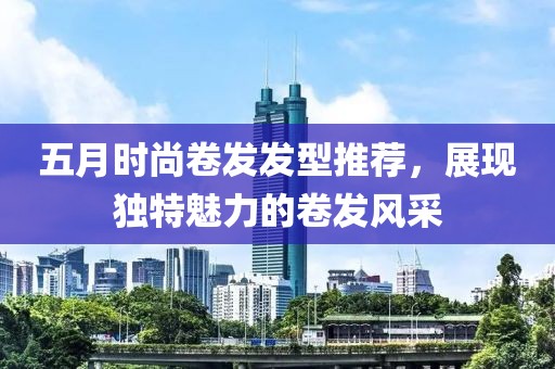 五月时尚卷发发型推荐，展现独特魅力的卷发风采