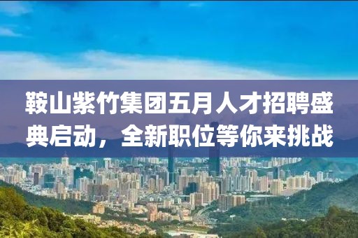 鞍山紫竹集团五月人才招聘盛典启动，全新职位等你来挑战