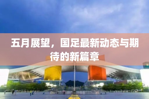 五月展望，国足最新动态与期待的新篇章