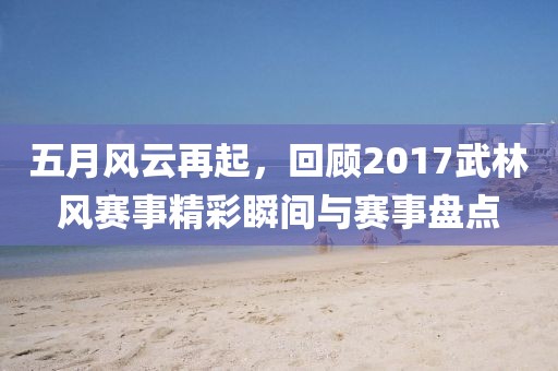 五月风云再起，回顾2017武林风赛事精彩瞬间与赛事盘点