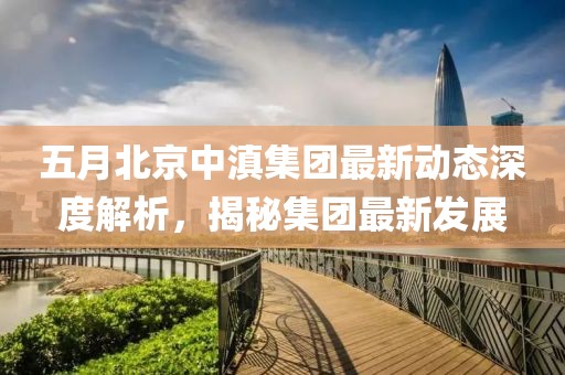 五月北京中滇集团最新动态深度解析，揭秘集团最新发展