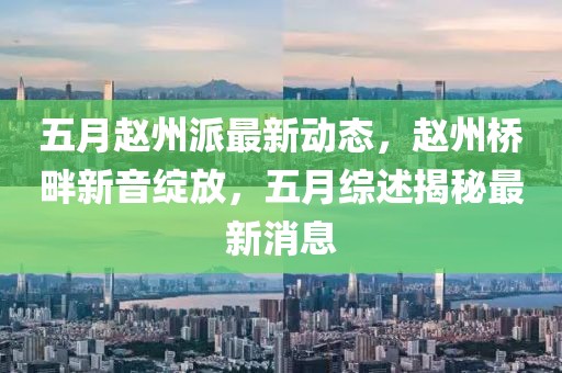 五月赵州派最新动态，赵州桥畔新音绽放，五月综述揭秘最新消息