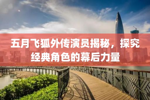 五月飞狐外传演员揭秘，探究经典角色的幕后力量
