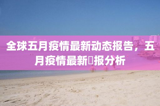 全球五月疫情最新动态报告，五月疫情最新墦报分析