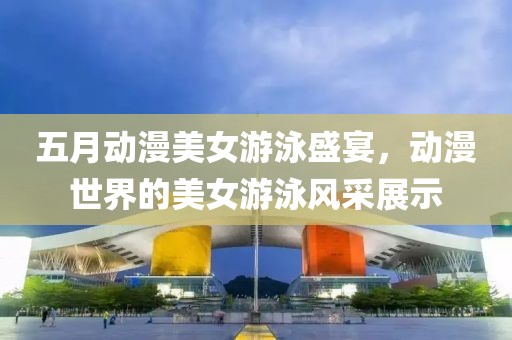 五月动漫美女游泳盛宴，动漫世界的美女游泳风采展示
