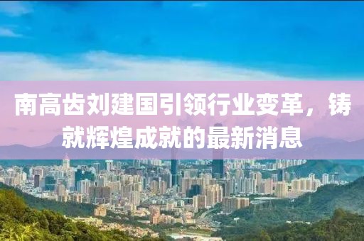 南高齿刘建国引领行业变革，铸就辉煌成就的最新消息