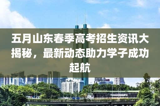 五月山东春季高考招生资讯大揭秘，最新动态助力学子成功起航