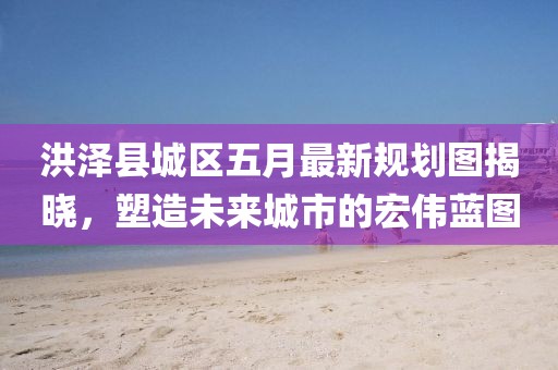 洪泽县城区五月最新规划图揭晓，塑造未来城市的宏伟蓝图