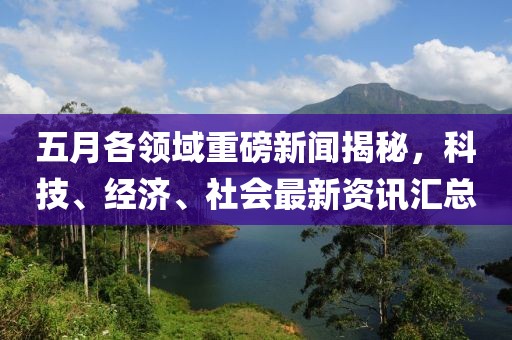 五月各领域重磅新闻揭秘，科技、经济、社会最新资讯汇总