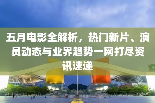 五月电影全解析，热门新片、演员动态与业界趋势一网打尽资讯速递