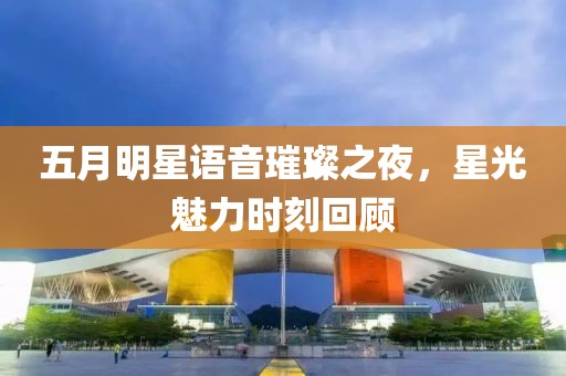 五月明星语音璀璨之夜，星光魅力时刻回顾