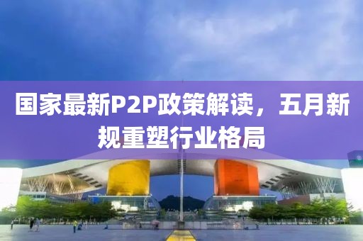 国家最新P2P政策解读，五月新规重塑行业格局