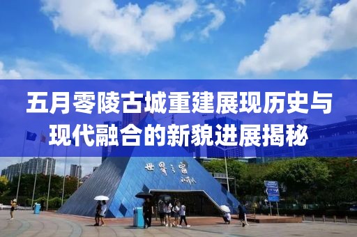 五月零陵古城重建展现历史与现代融合的新貌进展揭秘