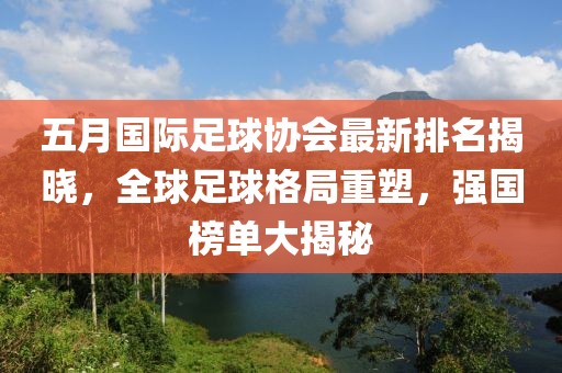 五月国际足球协会最新排名揭晓，全球足球格局重塑，强国榜单大揭秘