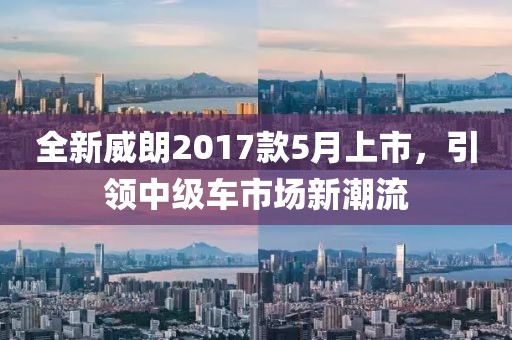 全新威朗2017款5月上市，引领中级车市场新潮流