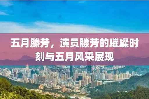 五月滕芳，演员滕芳的璀璨时刻与五月风采展现