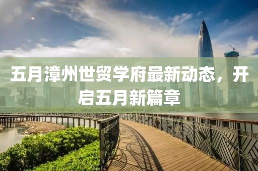 五月漳州世贸学府最新动态，开启五月新篇章