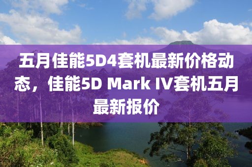 五月佳能5D4套机最新价格动态，佳能5D Mark IV套机五月最新报价