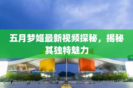 五月梦姬最新视频探秘，揭秘其独特魅力