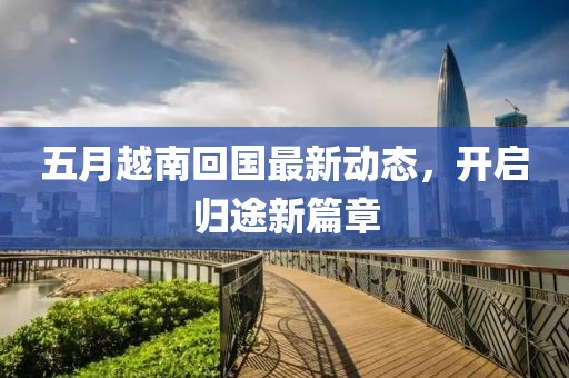 五月越南回国最新动态，开启归途新篇章