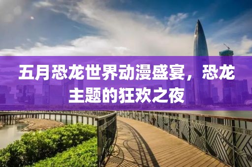 五月恐龙世界动漫盛宴，恐龙主题的狂欢之夜