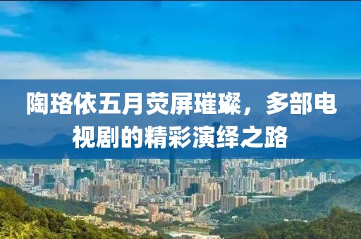 陶珞依五月荧屏璀璨，多部电视剧的精彩演绎之路