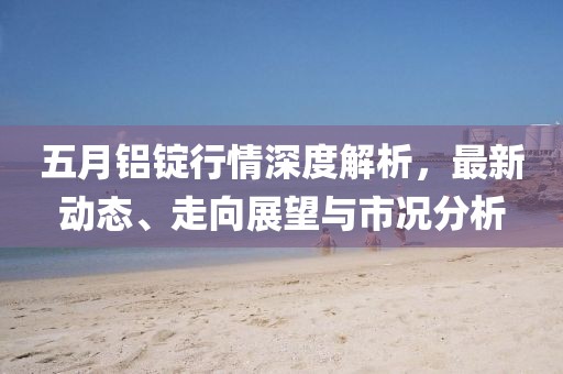 五月铝锭行情深度解析，最新动态、走向展望与市况分析