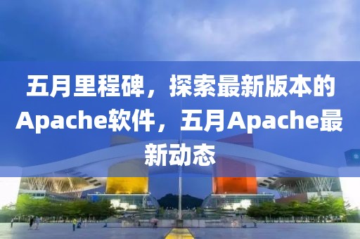 五月里程碑，探索最新版本的Apache软件，五月Apache最新动态