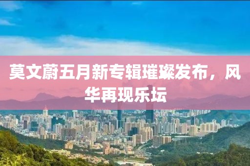 莫文蔚五月新专辑璀璨发布，风华再现乐坛