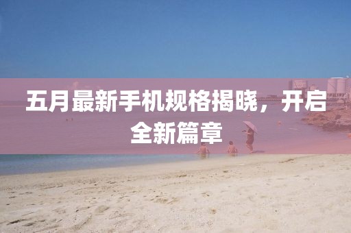 五月最新手机规格揭晓，开启全新篇章