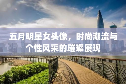 五月明星女头像，时尚潮流与个性风采的璀璨展现