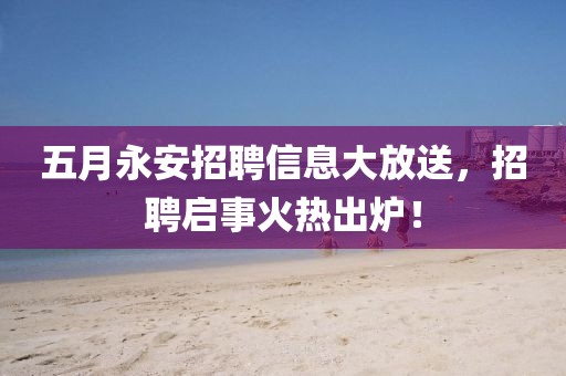五月永安招聘信息大放送，招聘启事火热出炉！