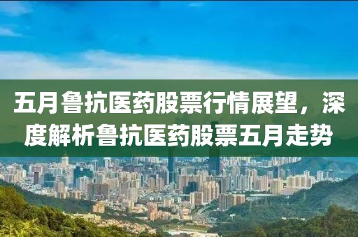五月鲁抗医药股票行情展望，深度解析鲁抗医药股票五月走势