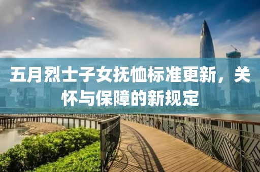 五月烈士子女抚恤标准更新，关怀与保障的新规定