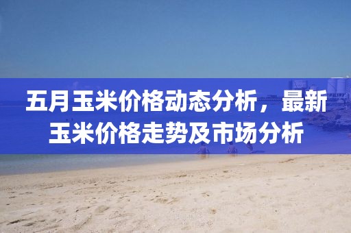 五月玉米价格动态分析，最新玉米价格走势及市场分析