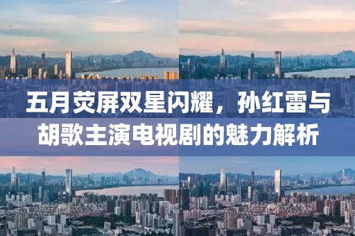 五月荧屏双星闪耀，孙红雷与胡歌主演电视剧的魅力解析