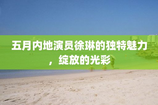 五月内地演员徐琳的独特魅力，绽放的光彩