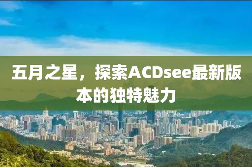 五月之星，探索ACDsee最新版本的独特魅力